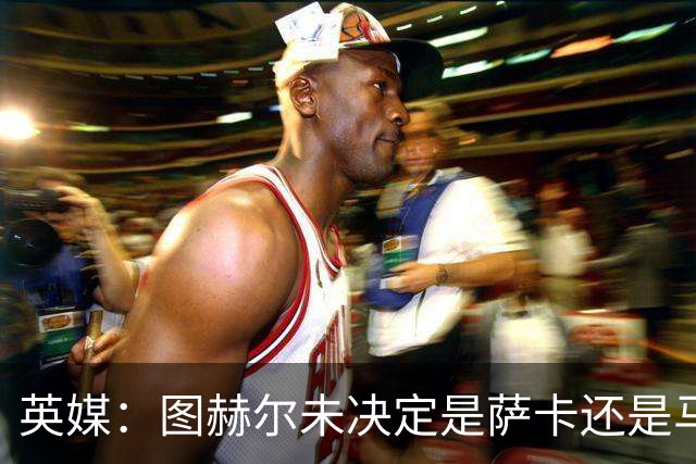 英媒：图赫尔未决定是萨卡还是马杜埃凯首发，中卫斯通斯搭孔萨